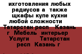 ихготовления любых радиусов а  также щкафы купе,кухни любой сложности ! - Татарстан респ., Казань г. Мебель, интерьер » Услуги   . Татарстан респ.,Казань г.